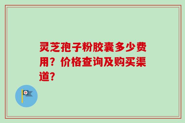 灵芝孢子粉胶囊多少费用？价格查询及购买渠道？-第1张图片-卓越灵芝孢子粉