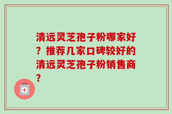清远灵芝孢子粉哪家好？推荐几家口碑较好的清远灵芝孢子粉销售商？-第1张图片-卓越灵芝孢子粉