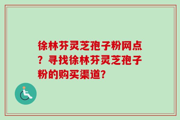 徐林芬灵芝孢子粉网点？寻找徐林芬灵芝孢子粉的购买渠道？-第1张图片-卓越灵芝孢子粉