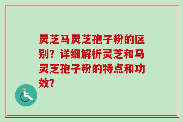 灵芝马灵芝孢子粉的区别？详细解析灵芝和马灵芝孢子粉的特点和功效？-第1张图片-卓越灵芝孢子粉