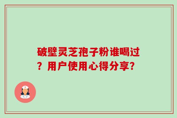 破壁灵芝孢子粉谁喝过？用户使用心得分享？-第1张图片-卓越灵芝孢子粉