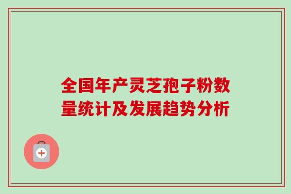 全国年产灵芝孢子粉数量统计及发展趋势分析-第1张图片-卓越灵芝孢子粉