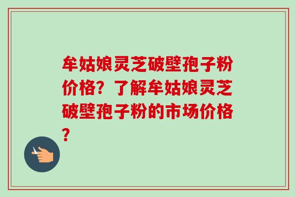 牟姑娘灵芝破壁孢子粉价格？了解牟姑娘灵芝破壁孢子粉的市场价格？-第1张图片-卓越灵芝孢子粉