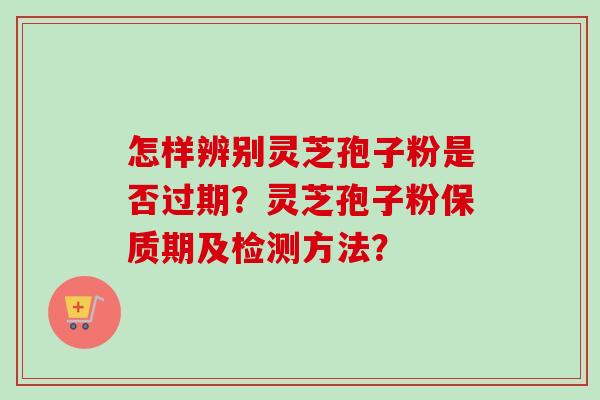怎样辨别灵芝孢子粉是否过期？灵芝孢子粉保质期及检测方法？-第1张图片-卓越灵芝孢子粉