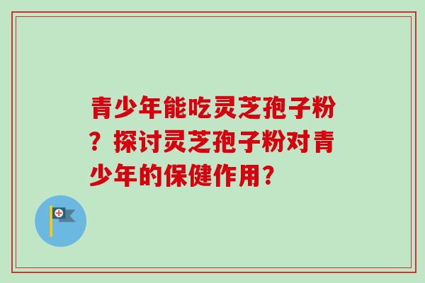 青少年能吃灵芝孢子粉？探讨灵芝孢子粉对青少年的保健作用？-第1张图片-卓越灵芝孢子粉