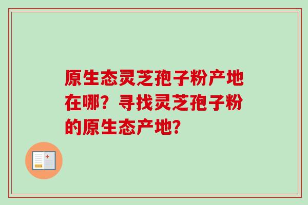 原生态灵芝孢子粉产地在哪？寻找灵芝孢子粉的原生态产地？-第1张图片-卓越灵芝孢子粉