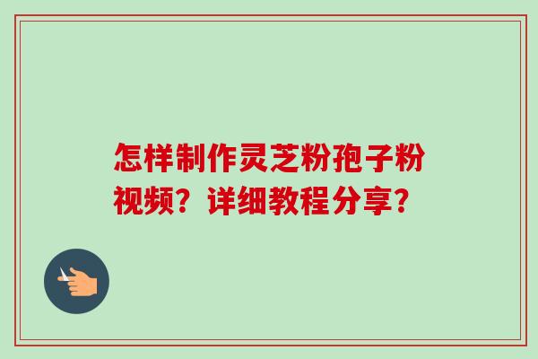 怎样制作灵芝粉孢子粉视频？详细教程分享？-第1张图片-卓越灵芝孢子粉