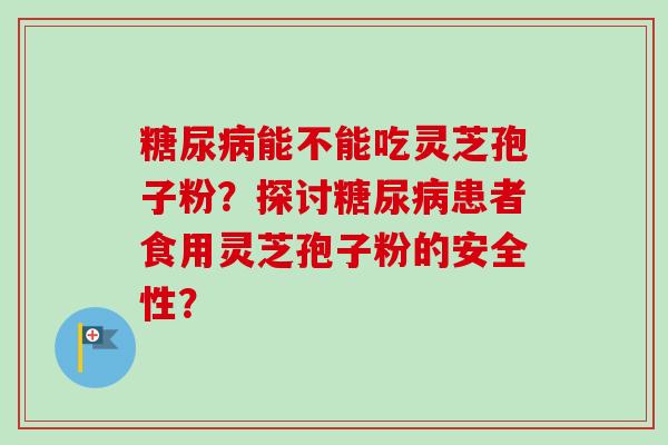 糖尿病能不能吃灵芝孢子粉?探讨糖尿病患者食用灵芝孢子粉的安全性?-第1张图片-卓越灵芝孢子粉 糖尿病能不能吃灵芝孢子粉?探讨糖尿病患者食用灵芝孢子粉的安全性?-第1张图片-卓越灵芝孢子粉