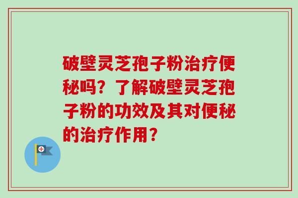 破壁灵芝孢子粉治疗便秘吗？了解破壁灵芝孢子粉的功效及其对便秘的治疗作用？-第1张图片-卓越灵芝孢子粉