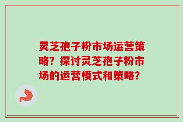 灵芝孢子粉市场运营策略？探讨灵芝孢子粉市场的运营模式和策略？-第1张图片-卓越灵芝孢子粉