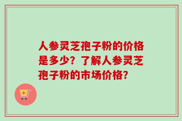 人参灵芝孢子粉的价格是多少？了解人参灵芝孢子粉的市场价格？-第1张图片-卓越灵芝孢子粉