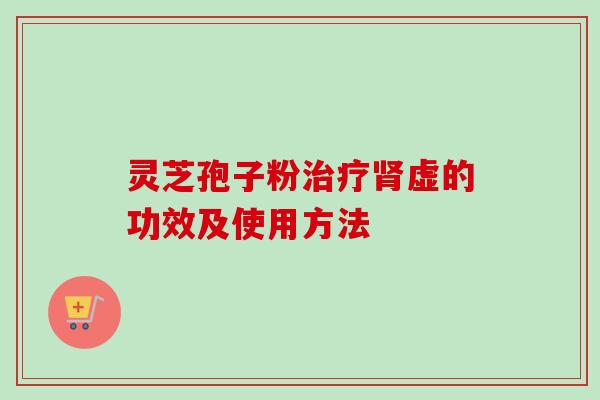 灵芝孢子粉治疗肾虚的功效及使用方法-第1张图片-卓越灵芝孢子粉