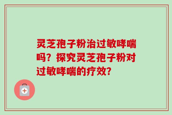 灵芝孢子粉治过敏哮喘吗？探究灵芝孢子粉对过敏哮喘的疗效？-第1张图片-卓越灵芝孢子粉