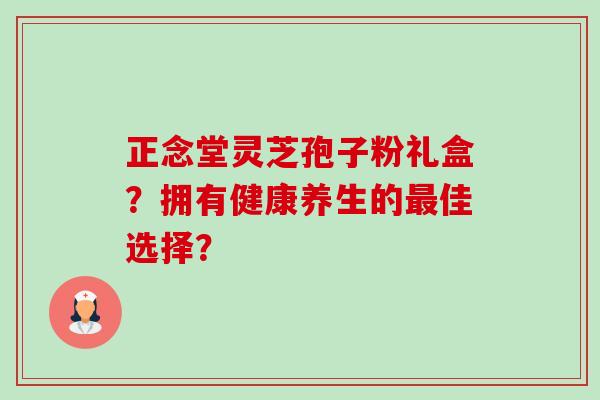 正念堂灵芝孢子粉礼盒?拥有健康养生的最佳选择?-第1张图片-卓越灵芝孢子粉 正念堂灵芝孢子粉礼盒?拥有健康养生的最佳选择?-第1张图片-卓越灵芝孢子粉