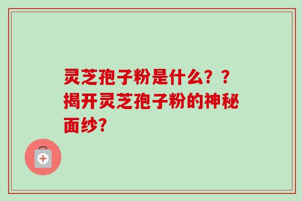 灵芝孢子粉是什么？？揭开灵芝孢子粉的神秘面纱？-第1张图片-卓越灵芝孢子粉