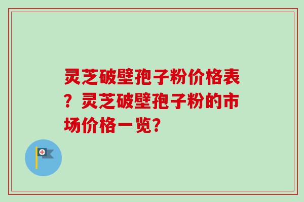 灵芝破壁孢子粉价格表？灵芝破壁孢子粉的市场价格一览？-第1张图片-卓越灵芝孢子粉