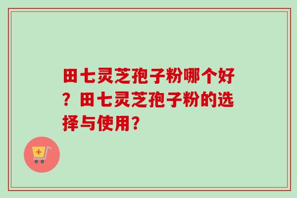 田七灵芝孢子粉哪个好？田七灵芝孢子粉的选择与使用？-第1张图片-卓越灵芝孢子粉