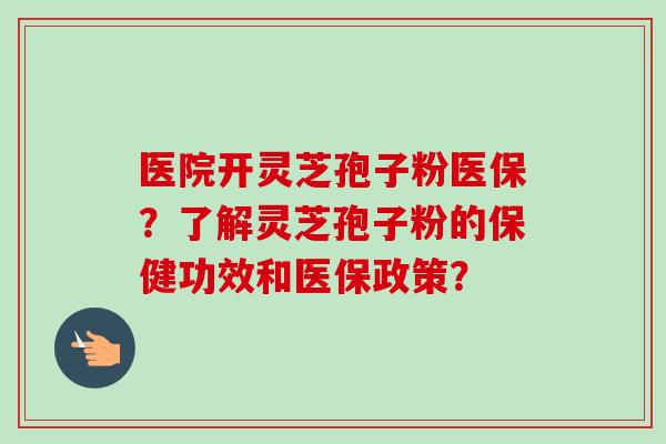 医院开灵芝孢子粉医保？了解灵芝孢子粉的保健功效和医保政策？-第1张图片-卓越灵芝孢子粉