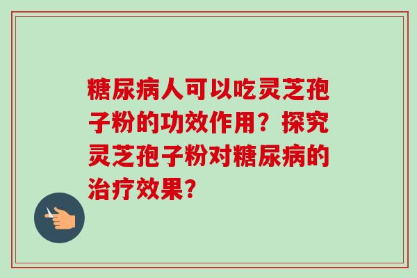 糖尿病人可以吃灵芝孢子粉的功效作用？探究灵芝孢子粉对糖尿病的治疗效果？-第1张图片-卓越灵芝孢子粉