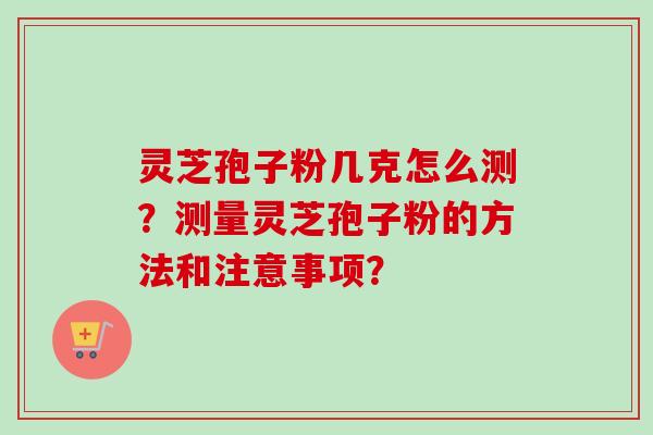 灵芝孢子粉几克怎么测？测量灵芝孢子粉的方法和注意事项？-第1张图片-卓越灵芝孢子粉