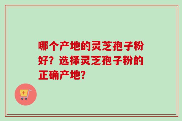 哪个产地的灵芝孢子粉好?选择灵芝孢子粉的正确产地?-第1张图片-卓越灵芝孢子粉 哪个产地的灵芝孢子粉好?选择灵芝孢子粉的正确产地?-第1张图片-卓越灵芝孢子粉