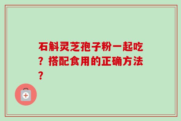 石斛灵芝孢子粉一起吃？搭配食用的正确方法？-第1张图片-卓越灵芝孢子粉