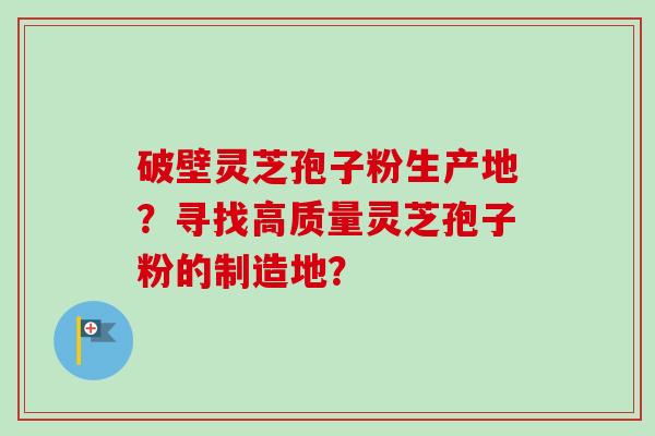 破壁灵芝孢子粉生产地？寻找高质量灵芝孢子粉的制造地？-第1张图片-卓越灵芝孢子粉