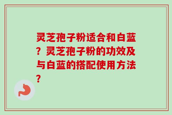 灵芝孢子粉适合和白蓝?灵芝孢子粉的功效及与白蓝的搭配使用方法?-第1张图片-卓越灵芝孢子粉 灵芝孢子粉适合和白蓝?灵芝孢子粉的功效及与白蓝的搭配使用方法?-第1张图片-卓越灵芝孢子粉