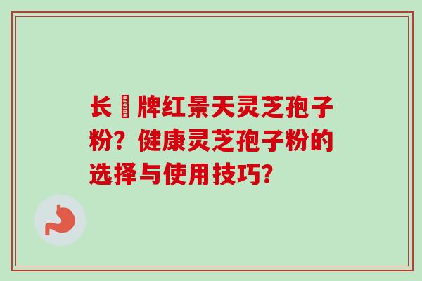 长亁牌红景天灵芝孢子粉?健康灵芝孢子粉的选择与使用技巧?-第1张图片-卓越灵芝孢子粉 长亁牌红景天灵芝孢子粉?健康灵芝孢子粉的选择与使用技巧?-第1张图片-卓越灵芝孢子粉