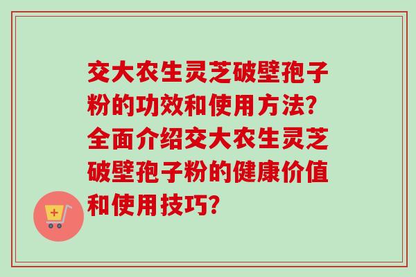 交大农生灵芝破壁孢子粉的功效和使用方法?全面介绍交大农生灵芝破壁孢子粉的健康价值和使用技巧?-第1张图片-卓越灵芝孢子粉 交大农生灵芝破壁孢子粉的功效和使用方法?全面介绍交大农生灵芝破壁孢子粉的健康价值和使用技巧?-第1张图片-卓越灵芝孢子粉