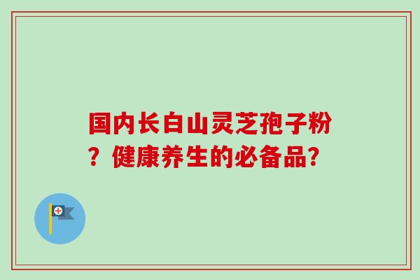 国内长白山灵芝孢子粉?健康养生的必备品?-第1张图片-卓越灵芝孢子粉 国内长白山灵芝孢子粉?健康养生的必备品?-第1张图片-卓越灵芝孢子粉