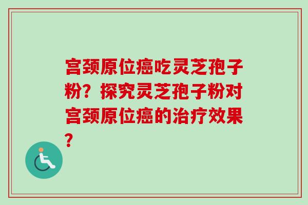 宫颈原位癌吃灵芝孢子粉？探究灵芝孢子粉对宫颈原位癌的治疗效果？-第1张图片-卓越灵芝孢子粉