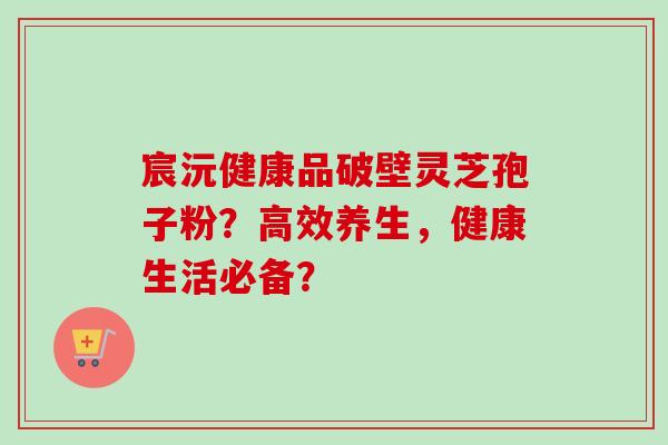 宸沅健康品破壁灵芝孢子粉?高效养生,健康生活必备?-第1张图片-卓越灵芝孢子粉 宸沅健康品破壁灵芝孢子粉?高效养生,健康生活必备?-第1张图片-卓越灵芝孢子粉