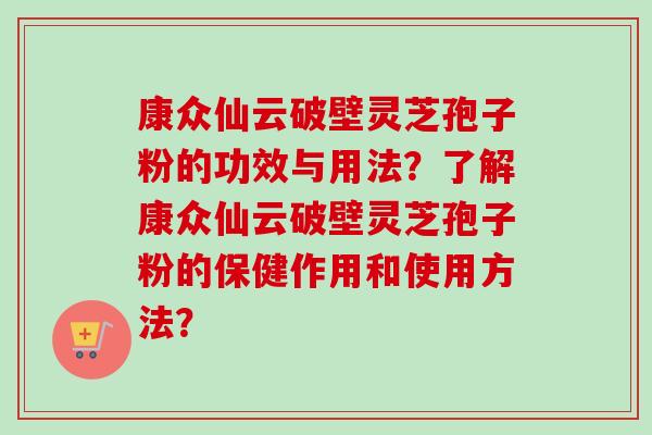 康众仙云破壁灵芝孢子粉的功效与用法？了解康众仙云破壁灵芝孢子粉的保健作用和使用方法？-第1张图片-卓越灵芝孢子粉