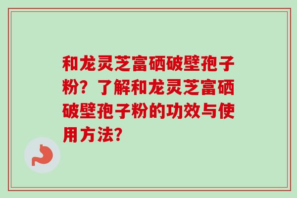 和龙灵芝富硒破壁孢子粉？了解和龙灵芝富硒破壁孢子粉的功效与使用方法？-第1张图片-卓越灵芝孢子粉