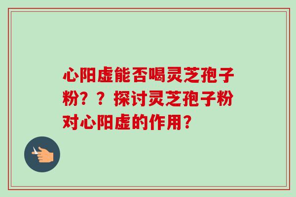 心阳虚能否喝灵芝孢子粉？？探讨灵芝孢子粉对心阳虚的作用？-第1张图片-卓越灵芝孢子粉