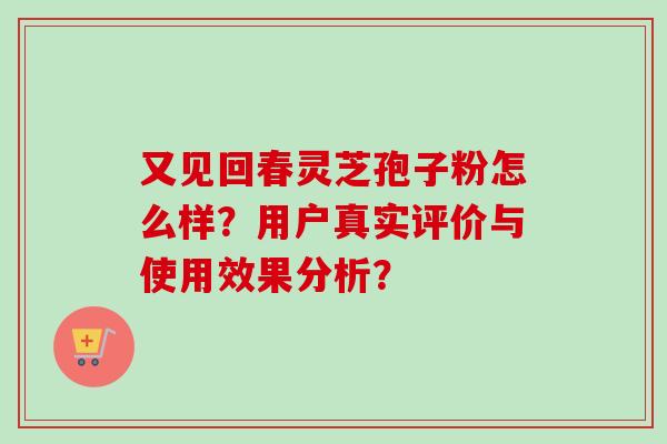 又见回春灵芝孢子粉怎么样？用户真实评价与使用效果分析？-第1张图片-卓越灵芝孢子粉