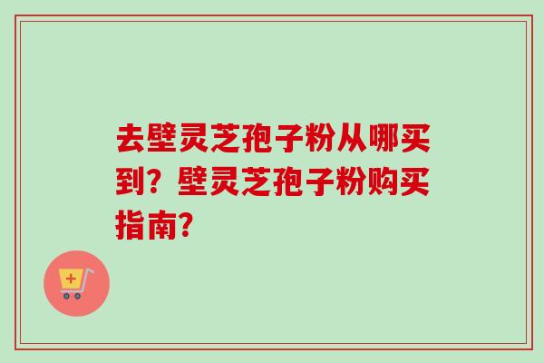 去壁灵芝孢子粉从哪买到？壁灵芝孢子粉购买指南？-第1张图片-卓越灵芝孢子粉