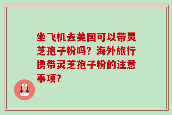 坐飞机去美国可以带灵芝孢子粉吗?海外旅行携带灵芝孢子粉的注意事项?-第1张图片-卓越灵芝孢子粉 坐飞机去美国可以带灵芝孢子粉吗?海外旅行携带灵芝孢子粉的注意事项?-第1张图片-卓越灵芝孢子粉