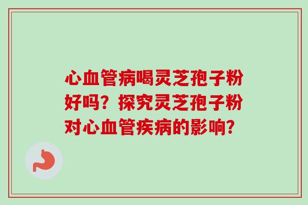 心血管病喝灵芝孢子粉好吗？探究灵芝孢子粉对心血管疾病的影响？-第1张图片-卓越灵芝孢子粉