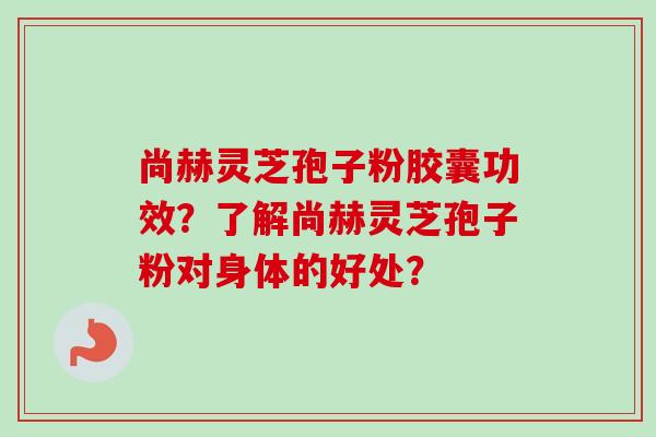 尚赫灵芝孢子粉胶囊功效?了解尚赫灵芝孢子粉对身体的好处?-第1张图片-卓越灵芝孢子粉 尚赫灵芝孢子粉胶囊功效?了解尚赫灵芝孢子粉对身体的好处?-第1张图片-卓越灵芝孢子粉