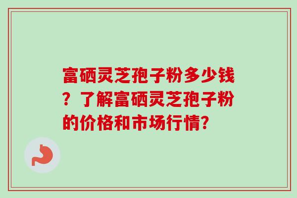 富硒灵芝孢子粉多少钱？了解富硒灵芝孢子粉的价格和市场行情？-第1张图片-卓越灵芝孢子粉