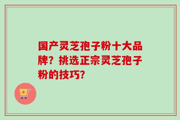 国产灵芝孢子粉十大品牌？挑选正宗灵芝孢子粉的技巧？-第1张图片-卓越灵芝孢子粉