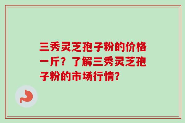 三秀灵芝孢子粉的价格一斤？了解三秀灵芝孢子粉的市场行情？-第1张图片-卓越灵芝孢子粉