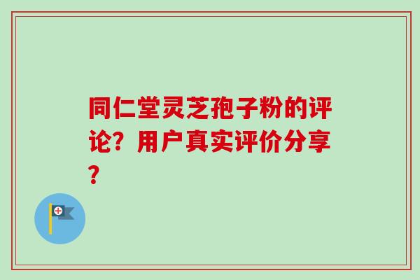 同仁堂灵芝孢子粉的评论?用户真实评价分享?-第1张图片-卓越灵芝孢子粉 同仁堂灵芝孢子粉的评论?用户真实评价分享?-第1张图片-卓越灵芝孢子粉