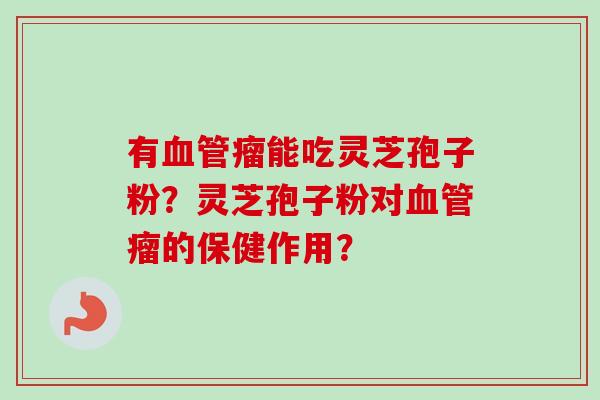 有血管瘤能吃灵芝孢子粉？灵芝孢子粉对血管瘤的保健作用？-第1张图片-卓越灵芝孢子粉