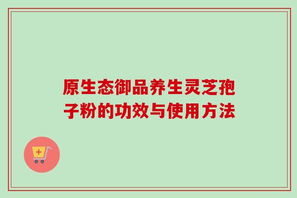 原生态御品养生灵芝孢子粉的功效与使用方法-第1张图片-卓越灵芝孢子粉 原生态御品养生灵芝孢子粉的功效与使用方法-第1张图片-卓越灵芝孢子粉
