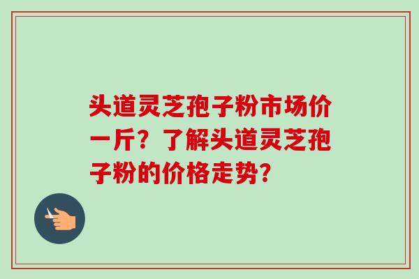 头道灵芝孢子粉市场价一斤?了解头道灵芝孢子粉的价格走势?-第1张图片-卓越灵芝孢子粉 头道灵芝孢子粉市场价一斤?了解头道灵芝孢子粉的价格走势?-第1张图片-卓越灵芝孢子粉