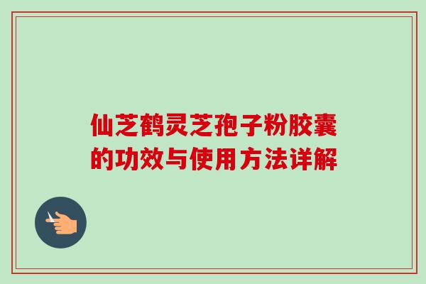 仙芝鹤灵芝孢子粉胶囊的功效与使用方法详解-第1张图片-卓越灵芝孢子粉