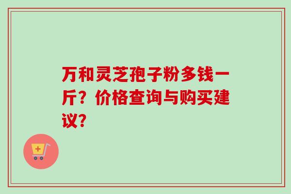 万和灵芝孢子粉多钱一斤?价格查询与购买建议?-第1张图片-卓越灵芝孢子粉 万和灵芝孢子粉多钱一斤?价格查询与购买建议?-第1张图片-卓越灵芝孢子粉